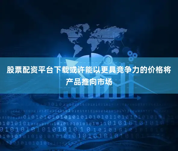 股票配资平台下载或许能以更具竞争力的价格将产品推向市场