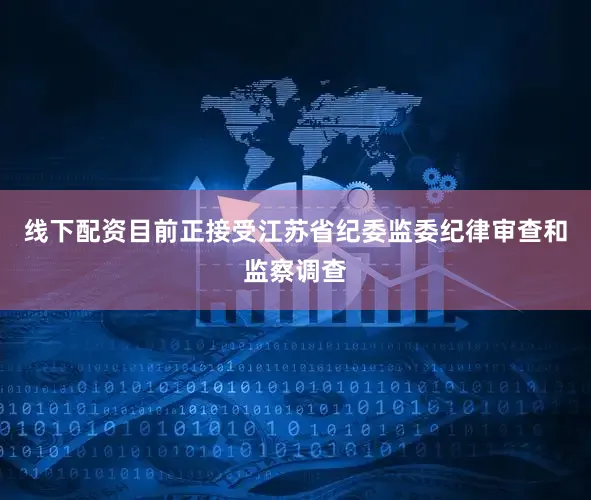 线下配资目前正接受江苏省纪委监委纪律审查和监察调查