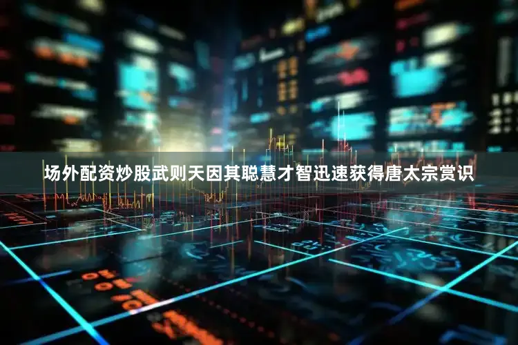 场外配资炒股武则天因其聪慧才智迅速获得唐太宗赏识