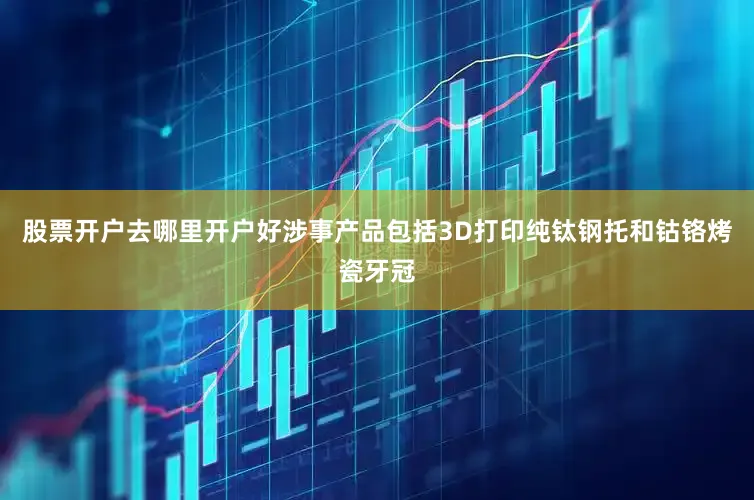 股票开户去哪里开户好涉事产品包括3D打印纯钛钢托和钴铬烤瓷牙冠